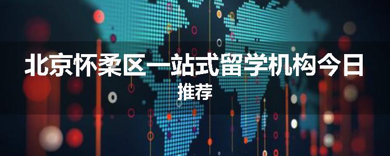 北京怀柔区一站式留学机构今日推荐