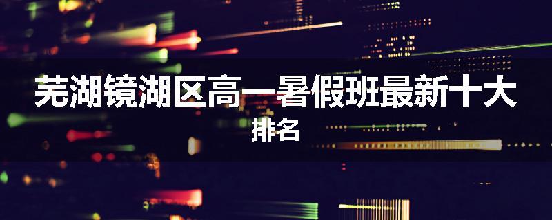 芜湖镜湖区高一暑假班最新十大排名