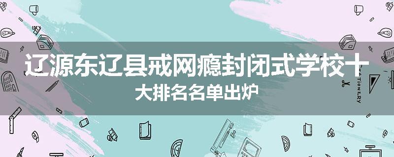 辽源东辽县戒网瘾封闭式学校十大排名名单出炉