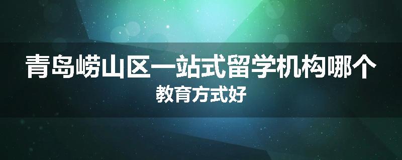青岛崂山区一站式留学机构哪个教育方式好