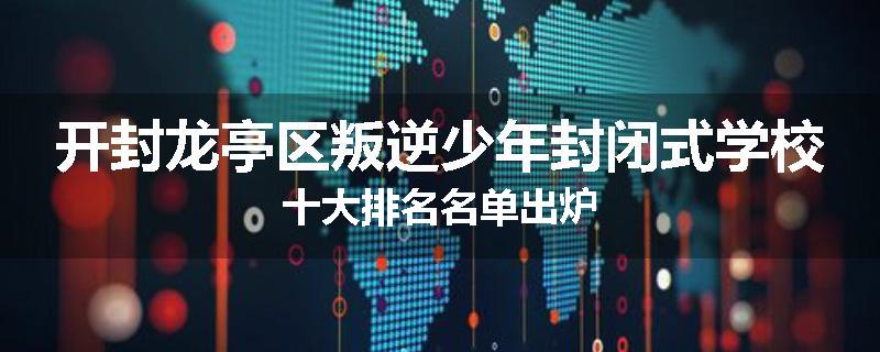 开封龙亭区叛逆少年封闭式学校十大排名名单出炉