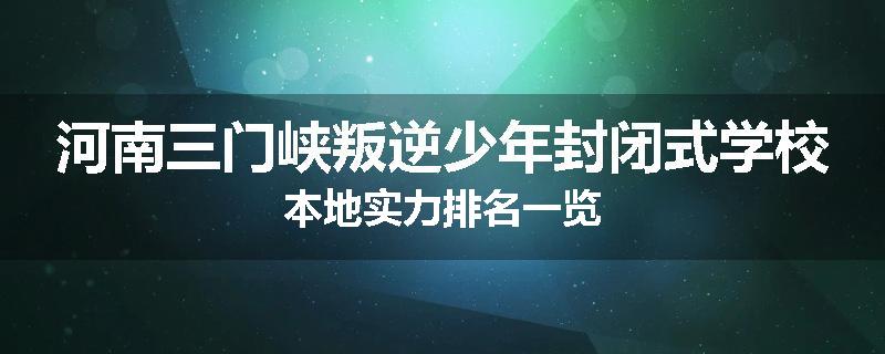 河南三门峡叛逆少年封闭式学校本地实力排名一览