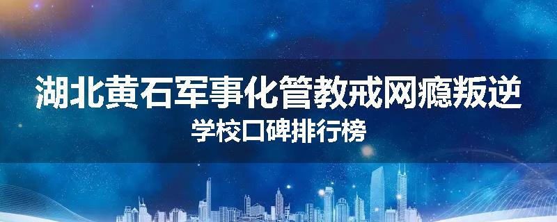湖北黄石军事化管教戒网瘾叛逆学校口碑排行榜