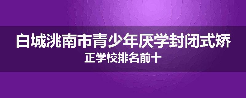 白城洮南市青少年厌学封闭式矫正学校排名前十