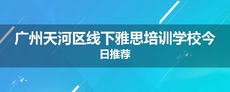 广州天河区线下雅思培训学校今日推荐