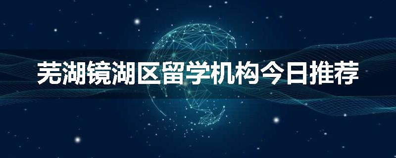 芜湖镜湖区留学机构今日推荐