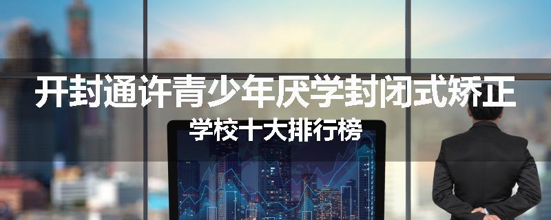 开封通许青少年厌学封闭式矫正学校十大排行榜