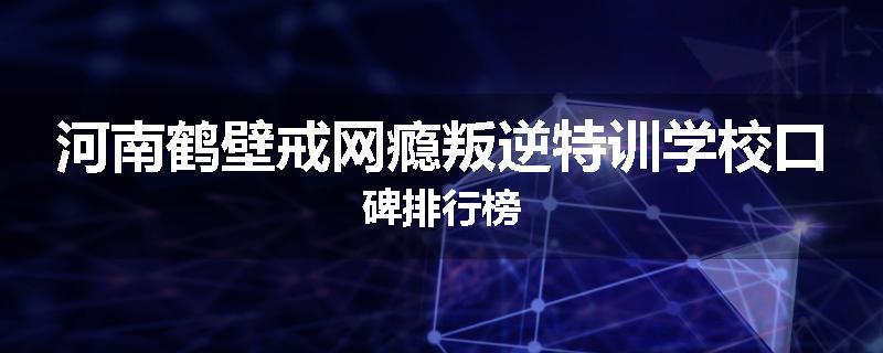 河南鹤壁戒网瘾叛逆特训学校口碑排行榜