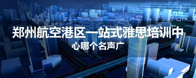 郑州航空港区一站式雅思培训中心哪个名声广