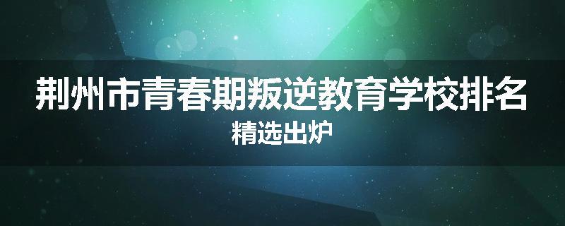 荆州市青春期叛逆教育学校排名精选出炉
