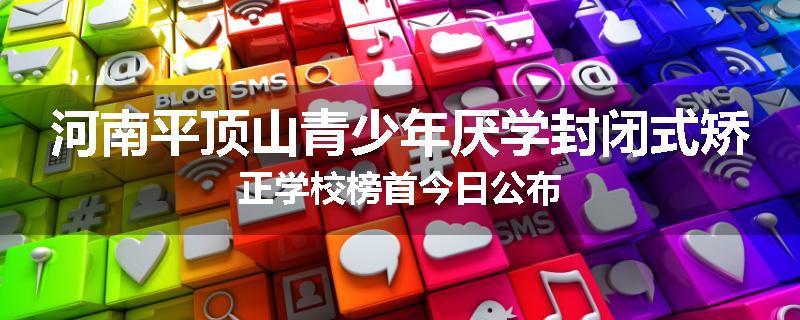 河南平顶山青少年厌学封闭式矫正学校榜首今日公布