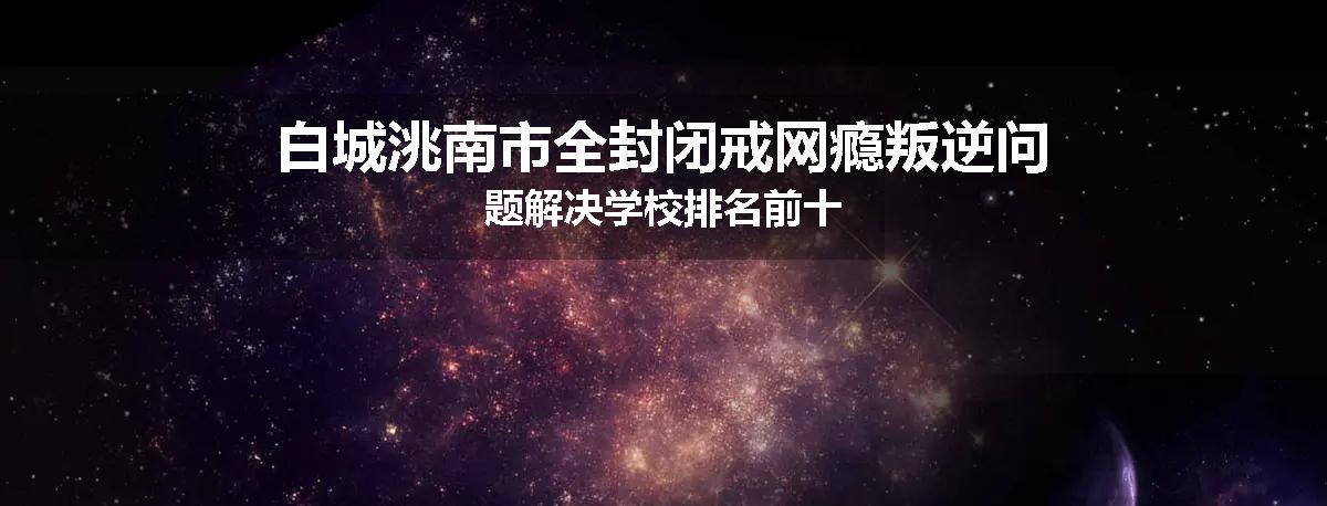 白城洮南市全封闭戒网瘾叛逆问题解决学校排名前十