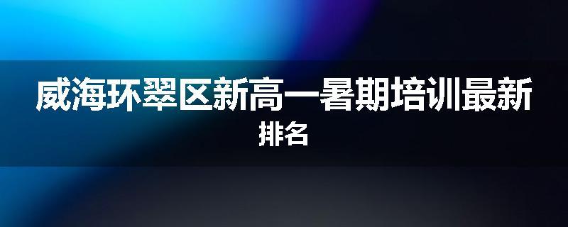 威海环翠区新高一暑期培训最新排名