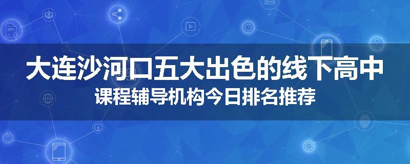 大连沙河口五大出色的线下高中课程辅导机构今日排名推荐