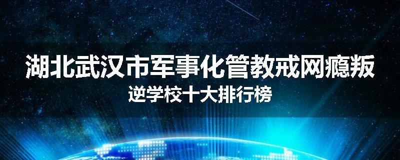 湖北武汉市军事化管教戒网瘾叛逆学校十大排行榜