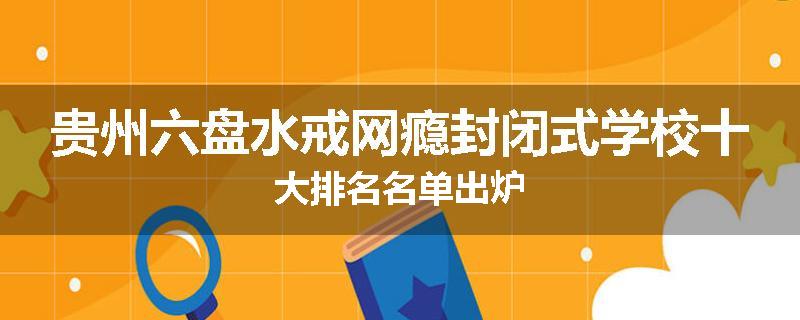 贵州六盘水戒网瘾封闭式学校十大排名名单出炉