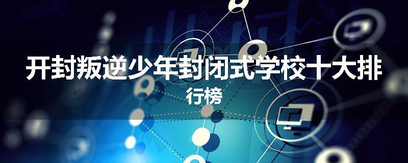 开封叛逆少年封闭式学校十大排行榜