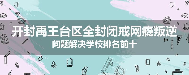 开封禹王台区全封闭戒网瘾叛逆问题解决学校排名前十