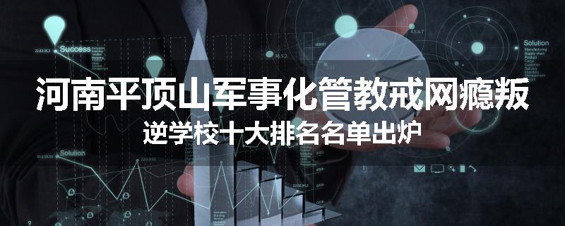 河南平顶山军事化管教戒网瘾叛逆学校十大排名名单出炉