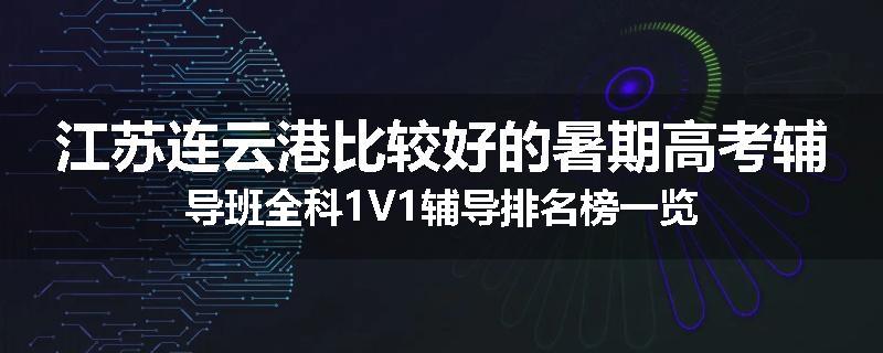 江苏连云港比较好的暑期高考辅导班全科1V1辅导排名榜一览