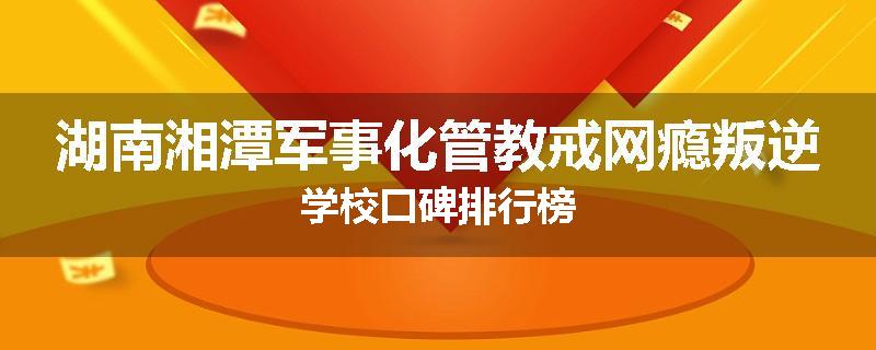 湖南湘潭军事化管教戒网瘾叛逆学校口碑排行榜