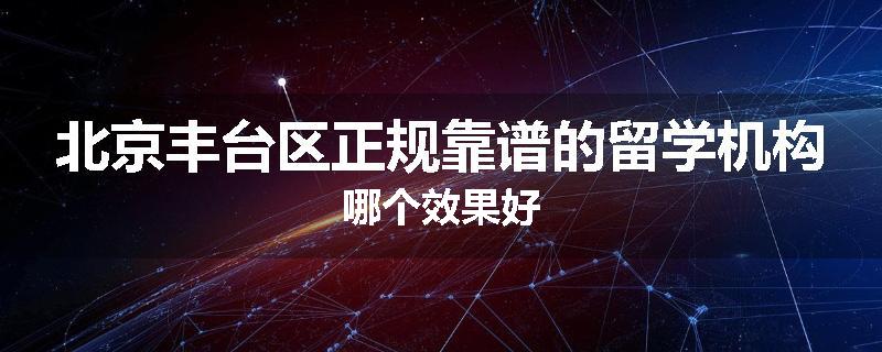 北京丰台区正规靠谱的留学机构哪个效果好