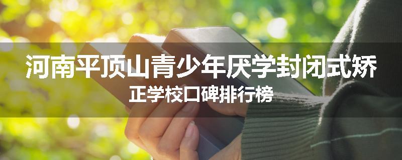 河南平顶山青少年厌学封闭式矫正学校口碑排行榜