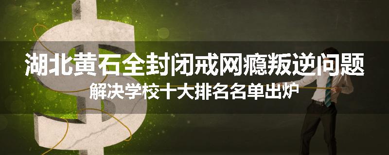 湖北黄石全封闭戒网瘾叛逆问题解决学校十大排名名单出炉