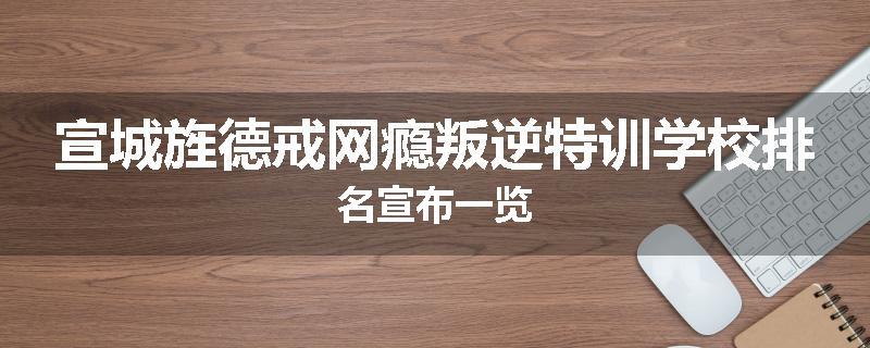 宣城旌德戒网瘾叛逆特训学校排名宣布一览