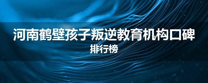 河南鹤壁孩子叛逆教育机构口碑排行榜
