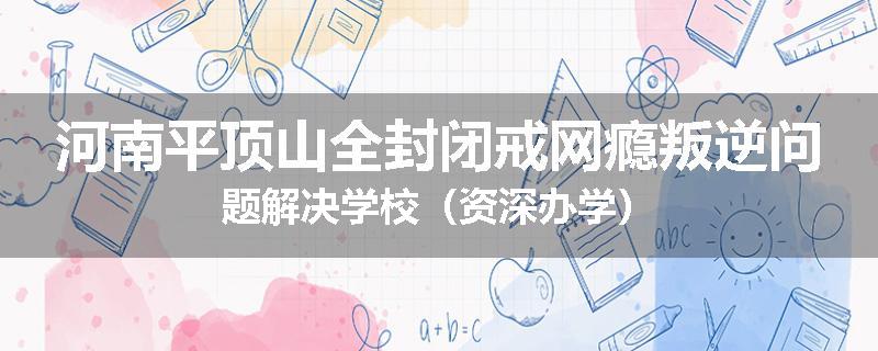 河南平顶山全封闭戒网瘾叛逆问题解决学校（资深办学）