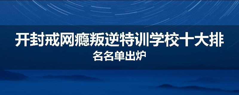 开封戒网瘾叛逆特训学校十大排名名单出炉