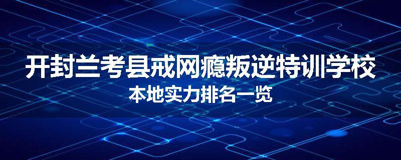 开封兰考县戒网瘾叛逆特训学校本地实力排名一览