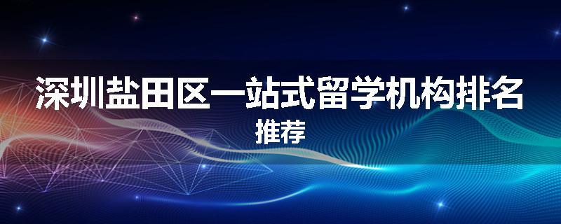 深圳盐田区一站式留学机构排名推荐