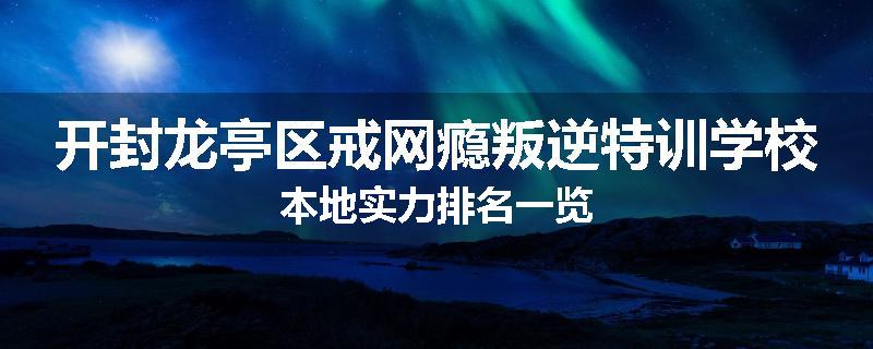 开封龙亭区戒网瘾叛逆特训学校本地实力排名一览