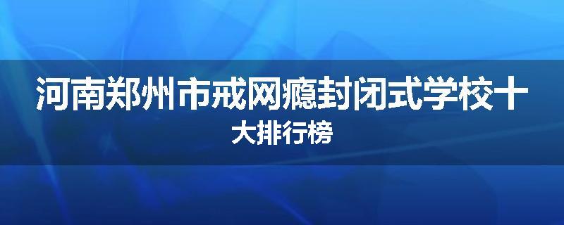 河南郑州市戒网瘾封闭式学校十大排行榜