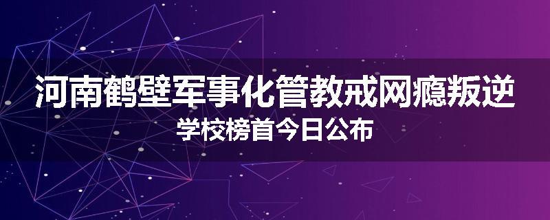 河南鹤壁军事化管教戒网瘾叛逆学校榜首今日公布
