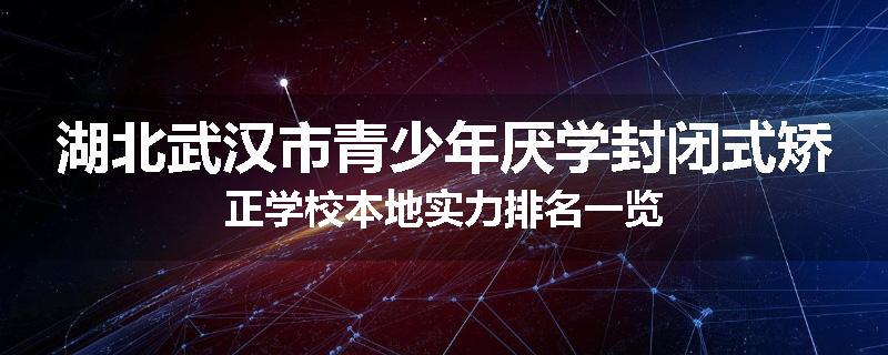 湖北武汉市青少年厌学封闭式矫正学校本地实力排名一览