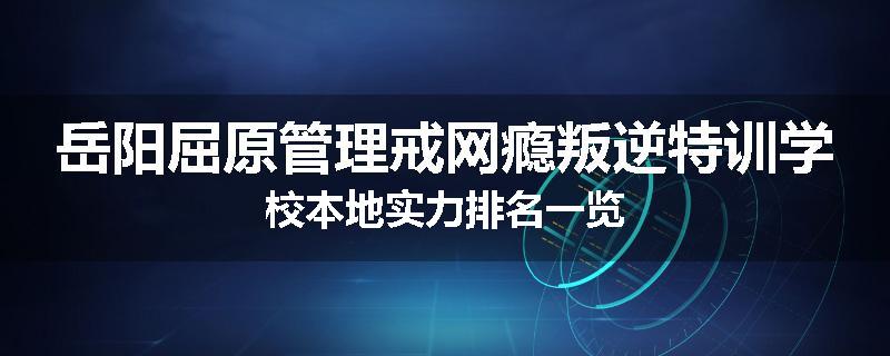 岳阳屈原管理戒网瘾叛逆特训学校本地实力排名一览