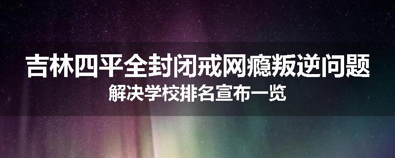 吉林四平全封闭戒网瘾叛逆问题解决学校排名宣布一览