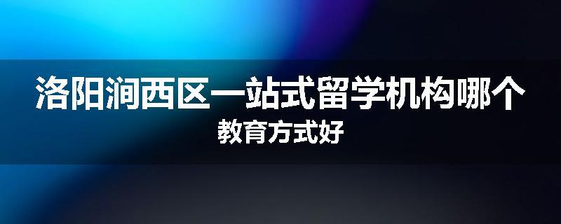 洛阳涧西区一站式留学机构哪个教育方式好