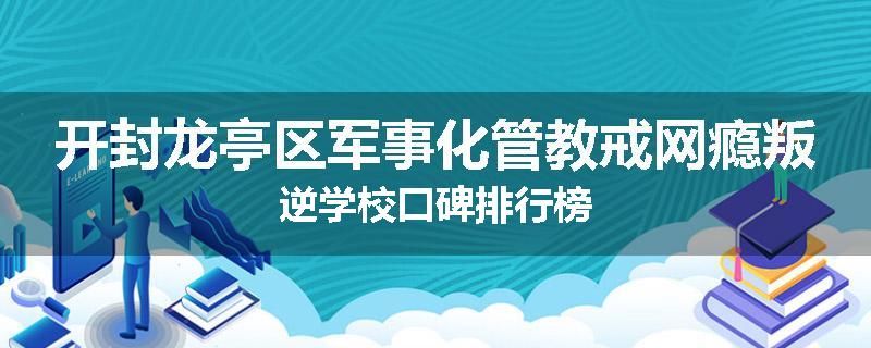 开封龙亭区军事化管教戒网瘾叛逆学校口碑排行榜