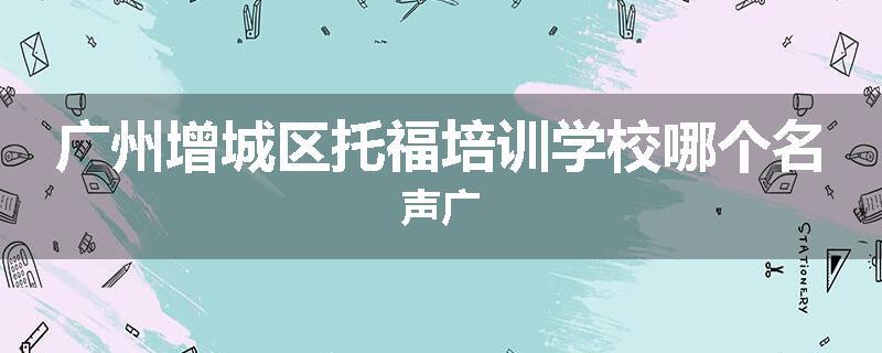 广州增城区托福培训学校哪个名声广