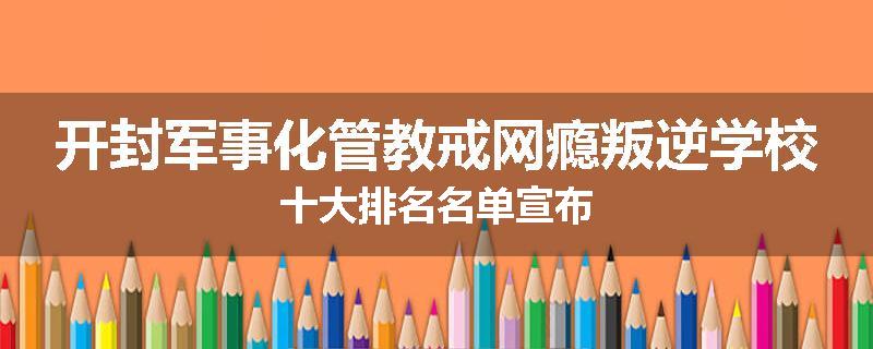开封军事化管教戒网瘾叛逆学校十大排名名单宣布