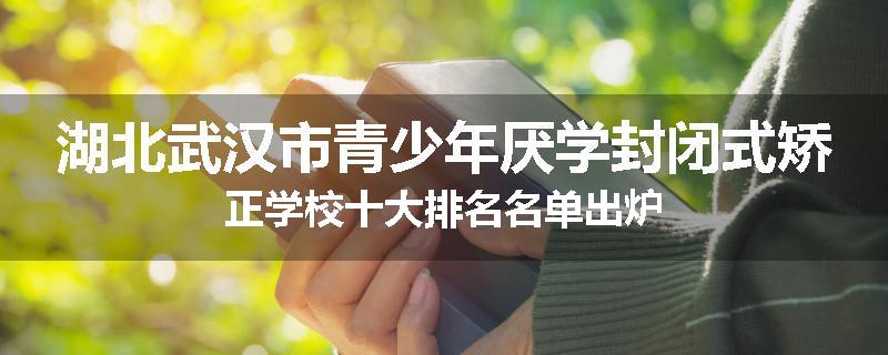 湖北武汉市青少年厌学封闭式矫正学校十大排名名单出炉