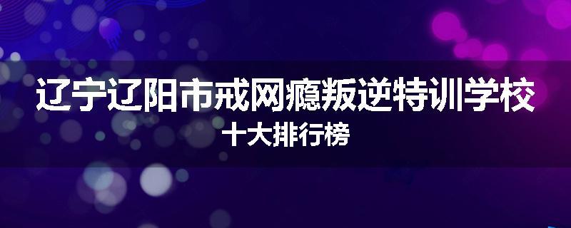辽宁辽阳市戒网瘾叛逆特训学校十大排行榜
