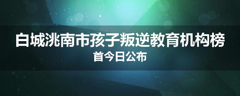 白城洮南市孩子叛逆教育机构榜首今日公布