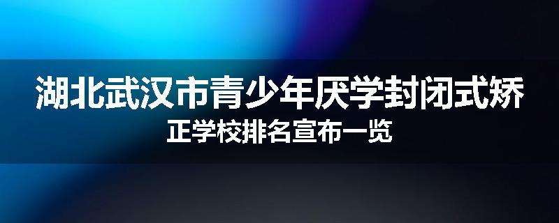 湖北武汉市青少年厌学封闭式矫正学校排名宣布一览