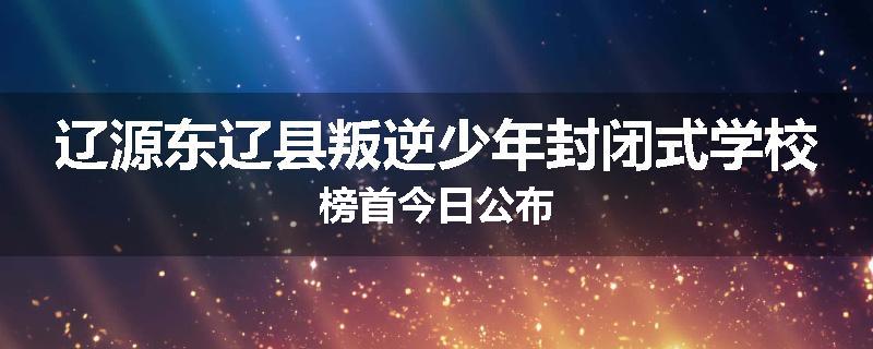 辽源东辽县叛逆少年封闭式学校榜首今日公布