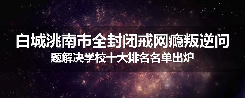 白城洮南市全封闭戒网瘾叛逆问题解决学校十大排名名单出炉